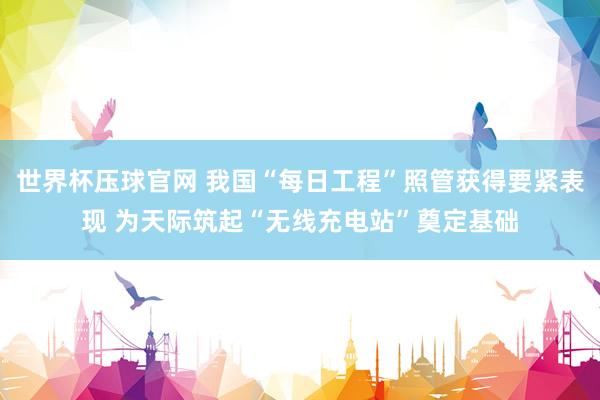 世界杯压球官网 我国“每日工程”照管获得要紧表现 为天际筑起“无线充电站”奠定基础