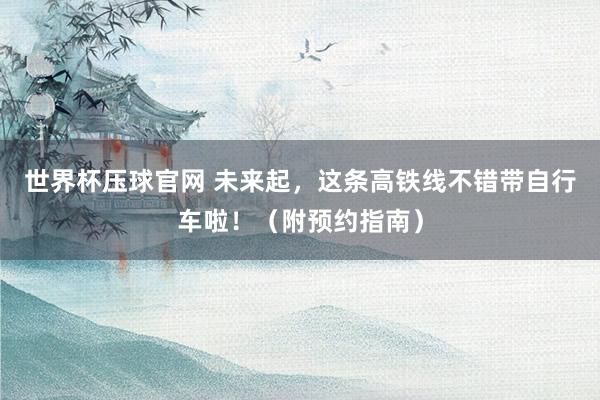 世界杯压球官网 未来起，这条高铁线不错带自行车啦！（附预约指南）