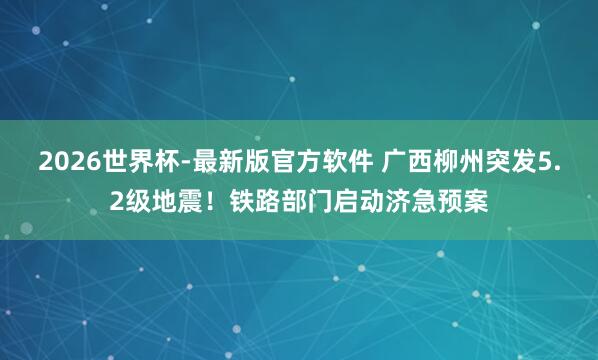2026世界杯-最新版官方软件 广西柳州突发5.2级地震！铁路部门启动济急预案