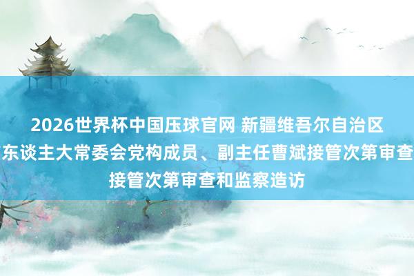 2026世界杯中国压球官网 新疆维吾尔自治区乌鲁木都市东谈主大常委会党构成员、副主任曹斌接管次第审查和监察造访