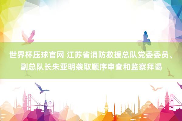 世界杯压球官网 江苏省消防救援总队党委委员、副总队长朱亚明袭取顺序审查和监察拜谒