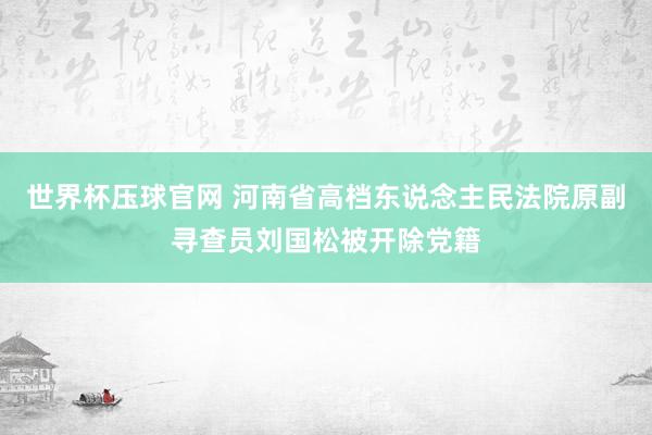 世界杯压球官网 河南省高档东说念主民法院原副寻查员刘国松被开除党籍
