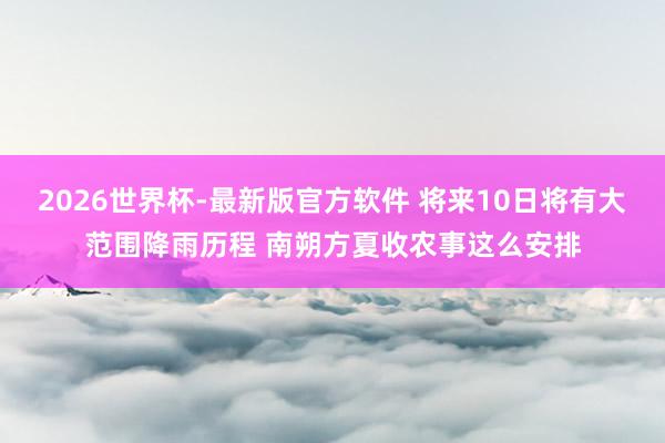 2026世界杯-最新版官方软件 将来10日将有大范围降雨历程 南朔方夏收农事这么安排