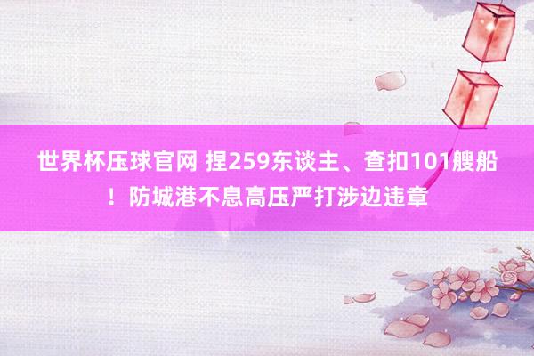 世界杯压球官网 捏259东谈主、查扣101艘船！防城港不息高压严打涉边违章