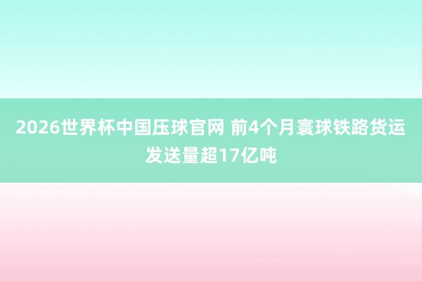 2026世界杯中国压球官网 前4个月寰球铁路货运发送量超17亿吨