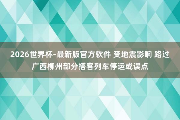 2026世界杯-最新版官方软件 受地震影响 路过广西柳州部分搭客列车停运或误点