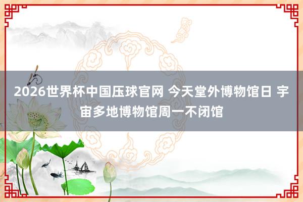2026世界杯中国压球官网 今天堂外博物馆日 宇宙多地博物馆周一不闭馆