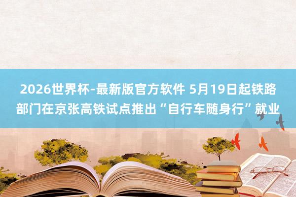 2026世界杯-最新版官方软件 5月19日起铁路部门在京张高铁试点推出“自行车随身行”就业