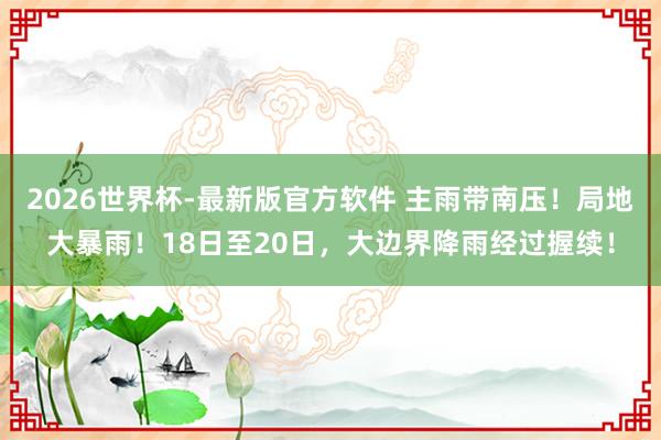 2026世界杯-最新版官方软件 主雨带南压！局地大暴雨！18日至20日，大边界降雨经过握续！