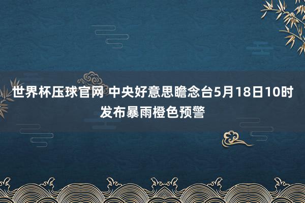 世界杯压球官网 中央好意思瞻念台5月18日10时发布暴雨橙色预警