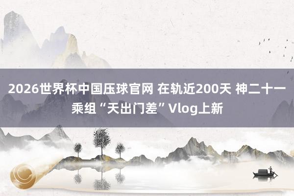 2026世界杯中国压球官网 在轨近200天 神二十一乘组“天出门差”Vlog上新