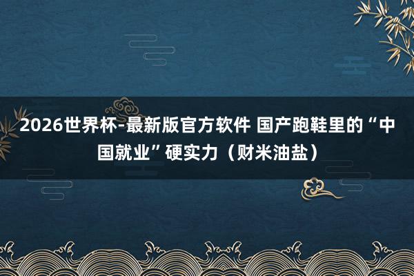 2026世界杯-最新版官方软件 国产跑鞋里的“中国就业”硬实力（财米油盐）
