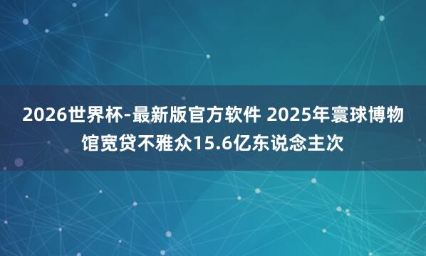 2026世界杯-最新版官方软件 2025年寰球博物馆宽贷不雅众15.6亿东说念主次