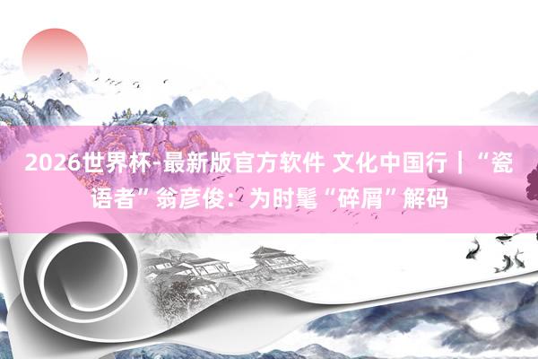 2026世界杯-最新版官方软件 文化中国行｜“瓷语者”翁彦俊：为时髦“碎屑”解码