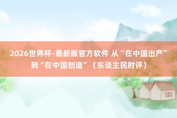 2026世界杯-最新版官方软件 从“在中国出产”到“在中国创造”（东谈主民时评）
