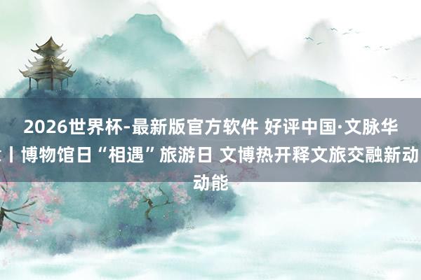 2026世界杯-最新版官方软件 好评中国·文脉华章丨博物馆日“相遇”旅游日 文博热开释文旅交融新动能