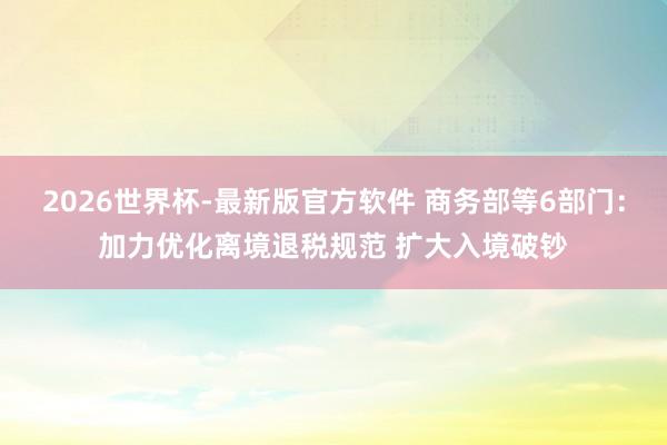 2026世界杯-最新版官方软件 商务部等6部门：加力优化离境退税规范 扩大入境破钞