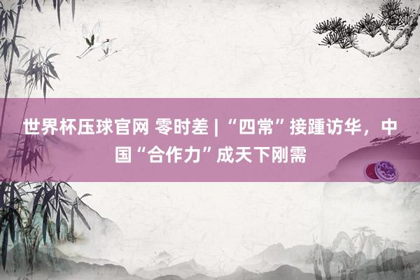 世界杯压球官网 零时差 | “四常”接踵访华，中国“合作力”成天下刚需