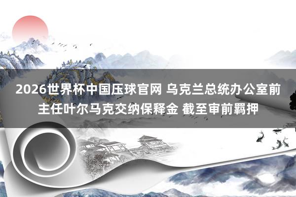 2026世界杯中国压球官网 乌克兰总统办公室前主任叶尔马克交纳保释金 截至审前羁押