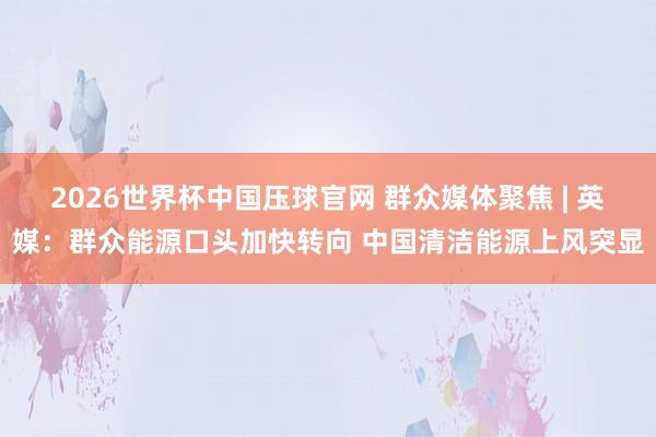 2026世界杯中国压球官网 群众媒体聚焦 | 英媒：群众能源口头加快转向 中国清洁能源上风突显
