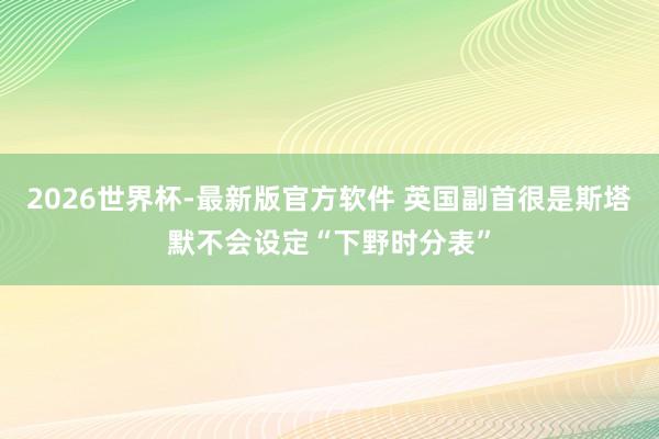 2026世界杯-最新版官方软件 英国副首很是斯塔默不会设定“下野时分表”