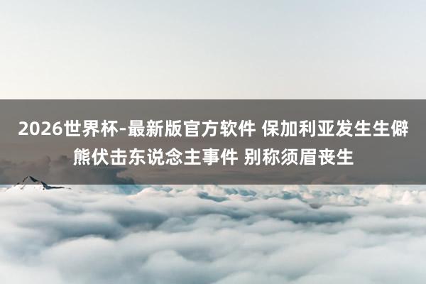 2026世界杯-最新版官方软件 保加利亚发生生僻熊伏击东说念主事件 别称须眉丧生