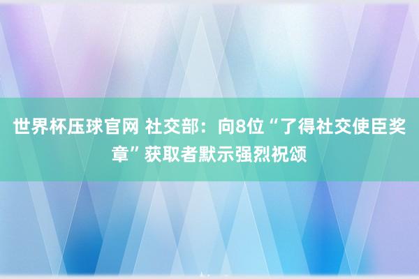 世界杯压球官网 社交部：向8位“了得社交使臣奖章”获取者默示强烈祝颂