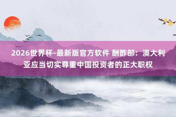 2026世界杯-最新版官方软件 酬酢部：澳大利亚应当切实尊重中国投资者的正大职权
