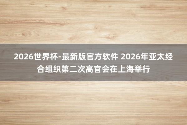 2026世界杯-最新版官方软件 2026年亚太经合组织第二次高官会在上海举行