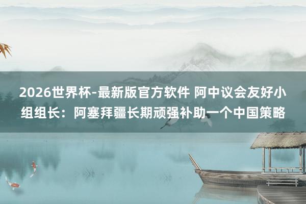 2026世界杯-最新版官方软件 阿中议会友好小组组长：阿塞拜疆长期顽强补助一个中国策略
