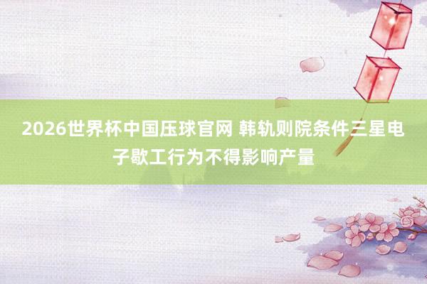 2026世界杯中国压球官网 韩轨则院条件三星电子歇工行为不得影响产量