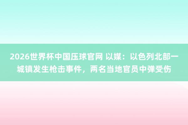 2026世界杯中国压球官网 以媒：以色列北部一城镇发生枪击事件，两名当地官员中弹受伤