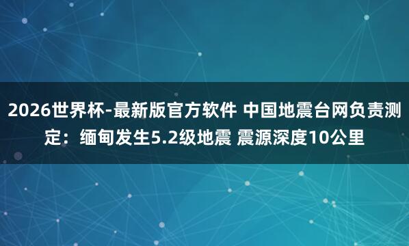 2026世界杯-最新版官方软件 中国地震台网负责测定：缅甸发生5.2级地震 震源深度10公里