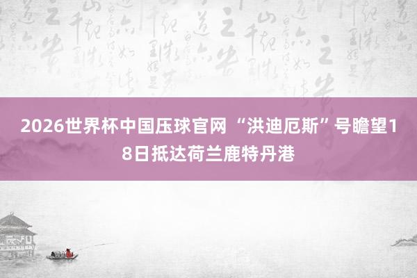 2026世界杯中国压球官网 “洪迪厄斯”号瞻望18日抵达荷兰鹿特丹港