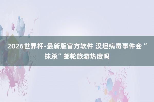 2026世界杯-最新版官方软件 汉坦病毒事件会“抹杀”邮轮旅游热度吗