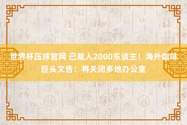 世界杯压球官网 已裁人2000东谈主！海外咖啡巨头文告：将关闭多地办公室