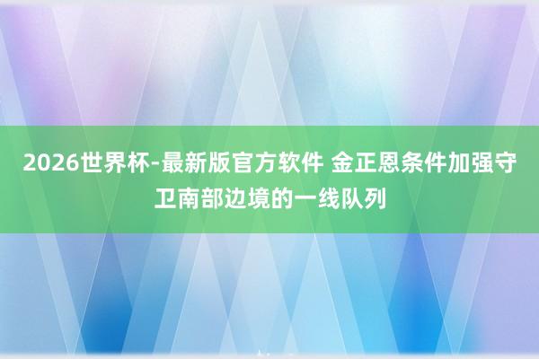 2026世界杯-最新版官方软件 金正恩条件加强守卫南部边境的一线队列