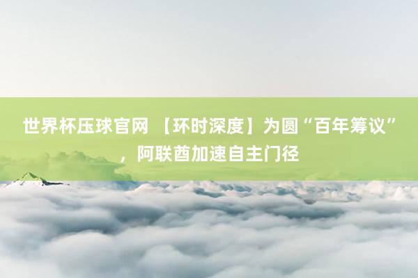 世界杯压球官网 【环时深度】为圆“百年筹议”，阿联酋加速自主门径