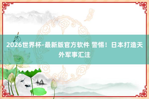 2026世界杯-最新版官方软件 警惕！日本打造天外军事汇注