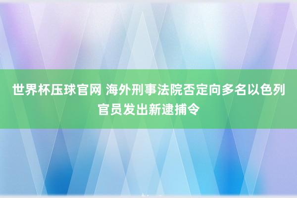 世界杯压球官网 海外刑事法院否定向多名以色列官员发出新逮捕令