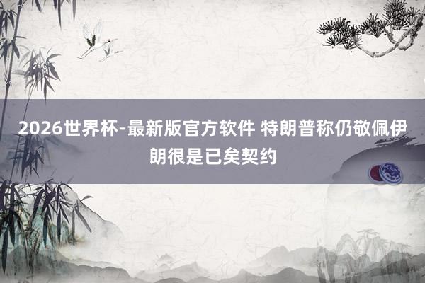 2026世界杯-最新版官方软件 特朗普称仍敬佩伊朗很是已矣契约