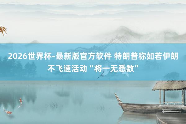 2026世界杯-最新版官方软件 特朗普称如若伊朗不飞速活动　“将一无悉数”