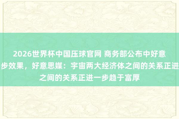 2026世界杯中国压球官网 商务部公布中好意思经贸权略初步效果，好意思媒：宇宙两大经济体之间的关系正进一步趋于富厚