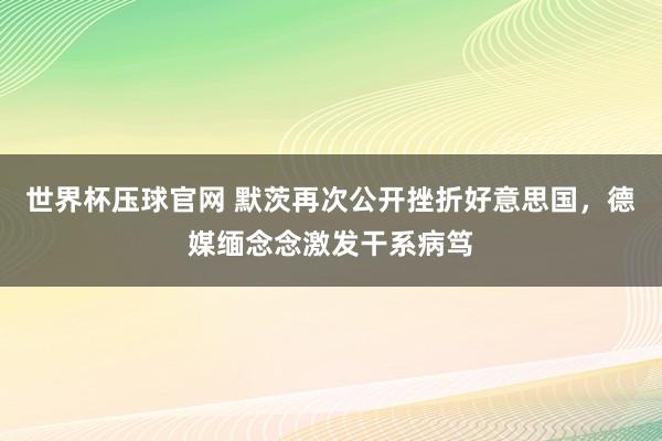 世界杯压球官网 默茨再次公开挫折好意思国，德媒缅念念激发干系病笃