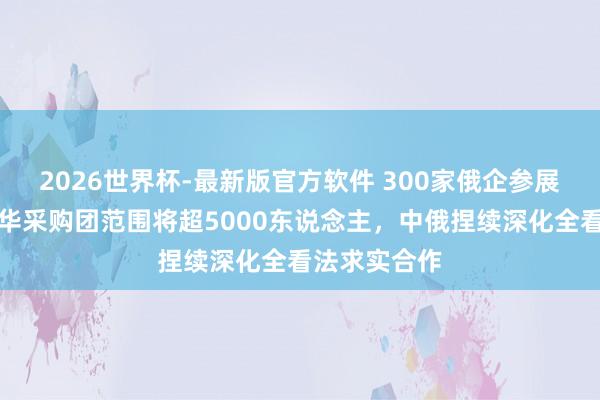 2026世界杯-最新版官方软件 300家俄企参展展览会，赴华采购团范围将超5000东说念主，中俄捏续深化全看法求实合作