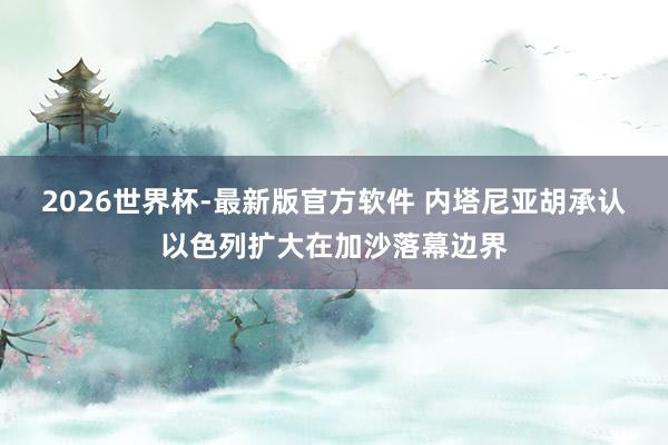 2026世界杯-最新版官方软件 内塔尼亚胡承认以色列扩大在加沙落幕边界