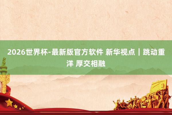 2026世界杯-最新版官方软件 新华视点｜跳动重洋 厚交相融