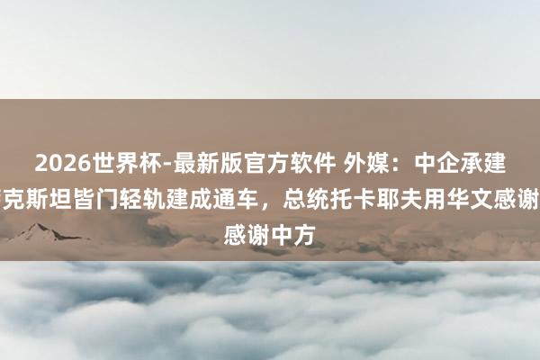 2026世界杯-最新版官方软件 外媒：中企承建哈萨克斯坦皆门轻轨建成通车，总统托卡耶夫用华文感谢中方