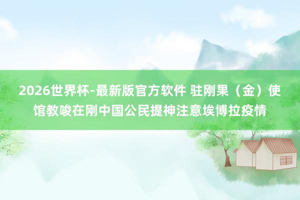 2026世界杯-最新版官方软件 驻刚果（金）使馆教唆在刚中国公民提神注意埃博拉疫情