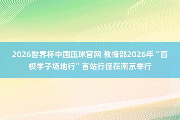 2026世界杯中国压球官网 教悔部2026年“百校学子场地行”首站行径在南京举行